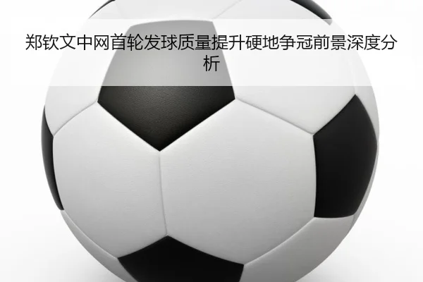 郑钦文中网首轮发球质量提升硬地争冠前景深度分析